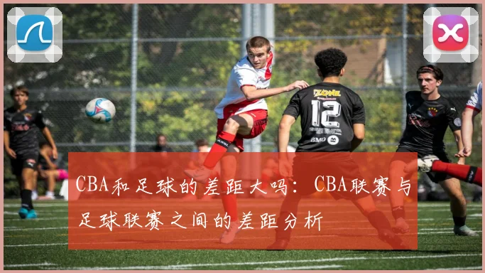 CBA和足球的差距大吗：CBA联赛与足球联赛之间的差距分析