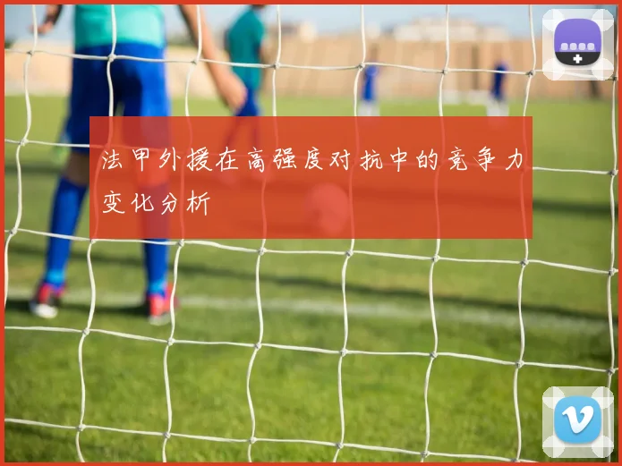 法甲外援在高强度对抗中的竞争力变化分析
