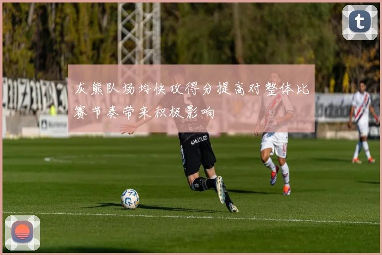 灰熊队场均快攻得分提高对整体比赛节奏带来积极影响