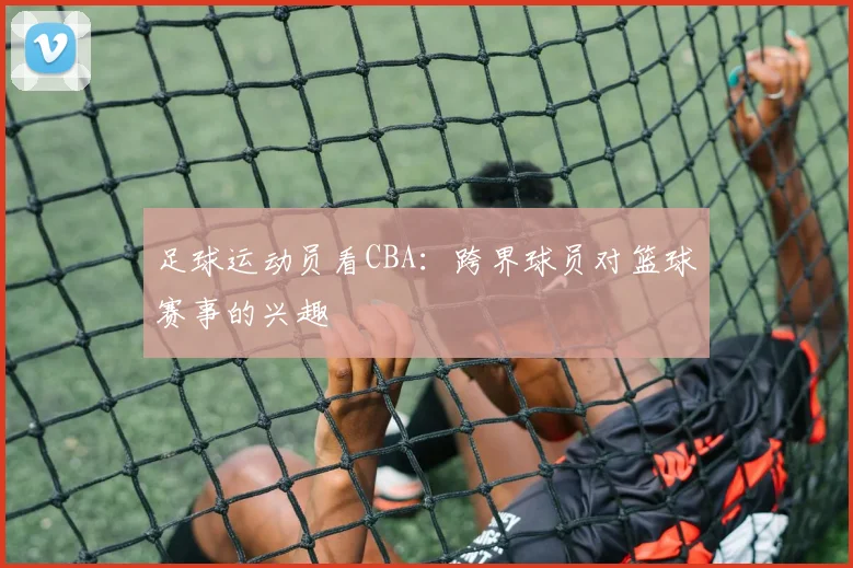 足球运动员看CBA：跨界球员对篮球赛事的兴趣