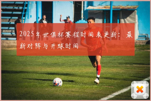 2025年世俱杯赛程时间表更新：最新对阵与开球时间